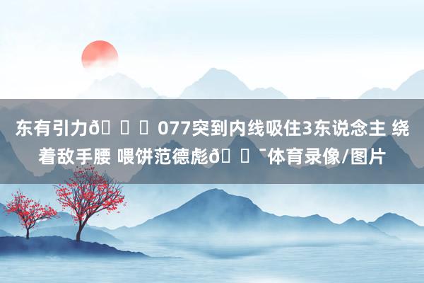 东有引力🌍077突到内线吸住3东说念主 绕着敌手腰 喂饼范德彪🎯体育录像/图片